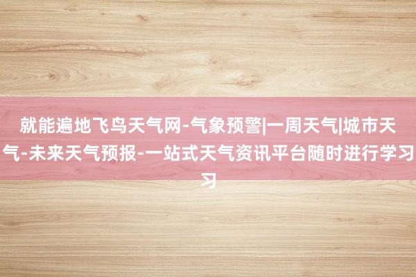 就能遍地飞鸟天气网-气象预警|一周天气|城市天气-未来天气预报-一站式天气资讯平台随时进行学习
